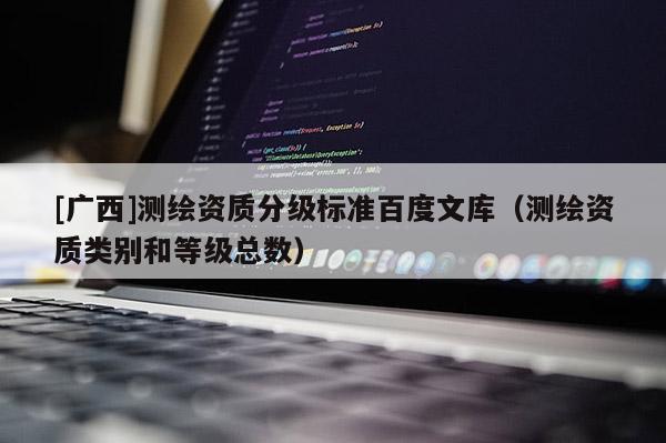 [廣西]測繪資質(zhì)分級(jí)標(biāo)準(zhǔn)百度文庫（測繪資質(zhì)類別和等級(jí)總數(shù)）