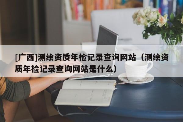 [廣西]測(cè)繪資質(zhì)年檢記錄查詢網(wǎng)站（測(cè)繪資質(zhì)年檢記錄查詢網(wǎng)站是什么）
