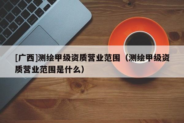 [廣西]測繪甲級資質(zhì)營業(yè)范圍（測繪甲級資質(zhì)營業(yè)范圍是什么）