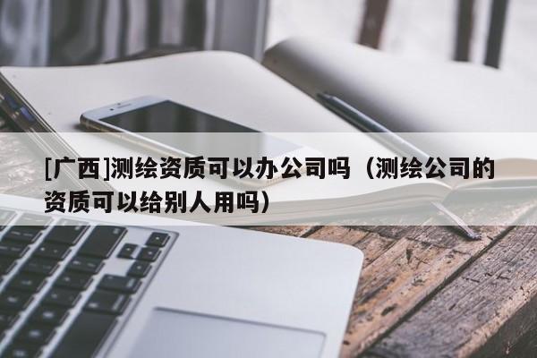 [廣西]測繪資質(zhì)可以辦公司嗎（測繪公司的資質(zhì)可以給別人用嗎）