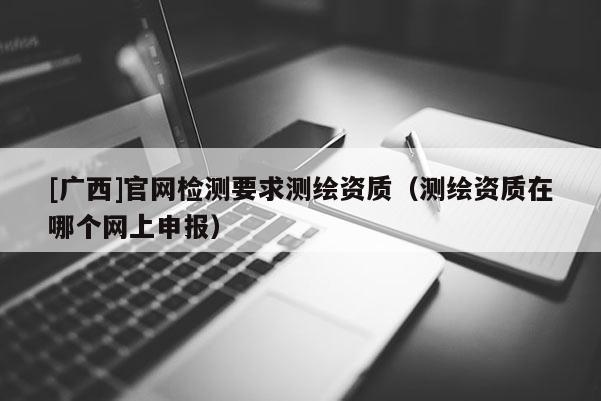 [廣西]官網(wǎng)檢測要求測繪資質(zhì)（測繪資質(zhì)在哪個(gè)網(wǎng)上申報(bào)）