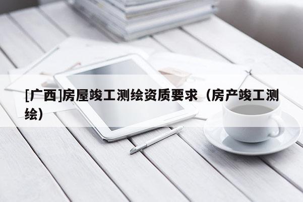 [廣西]房屋竣工測繪資質(zhì)要求（房產(chǎn)竣工測繪）