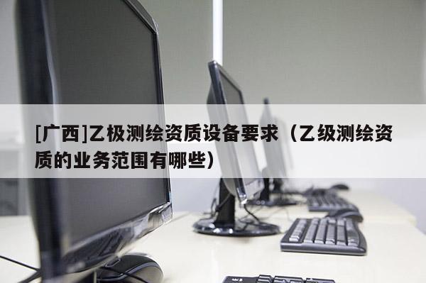 [廣西]乙極測繪資質設備要求（乙級測繪資質的業(yè)務范圍有哪些）