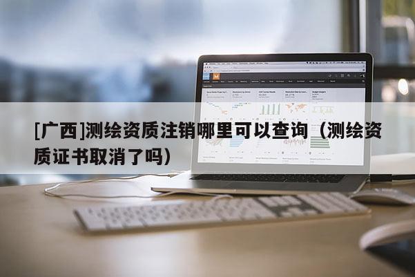 [廣西]測(cè)繪資質(zhì)注銷哪里可以查詢（測(cè)繪資質(zhì)證書取消了嗎）