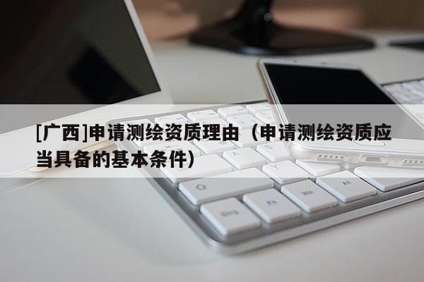 [廣西]申請(qǐng)測(cè)繪資質(zhì)理由（申請(qǐng)測(cè)繪資質(zhì)應(yīng)當(dāng)具備的基本條件）