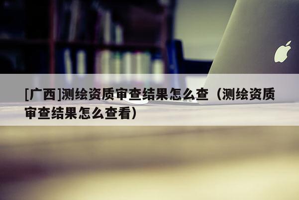 [廣西]測(cè)繪資質(zhì)審查結(jié)果怎么查（測(cè)繪資質(zhì)審查結(jié)果怎么查看）