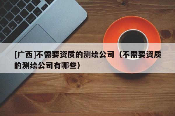 [廣西]不需要資質(zhì)的測(cè)繪公司（不需要資質(zhì)的測(cè)繪公司有哪些）