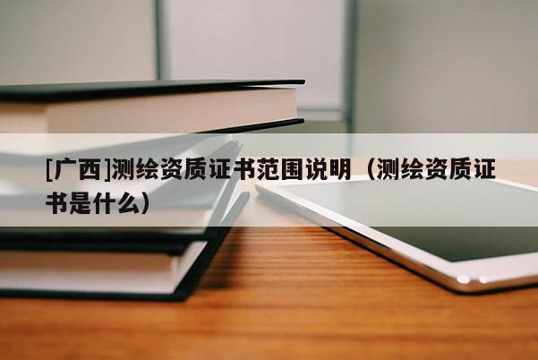 [廣西]測繪資質(zhì)證書范圍說明（測繪資質(zhì)證書是什么）