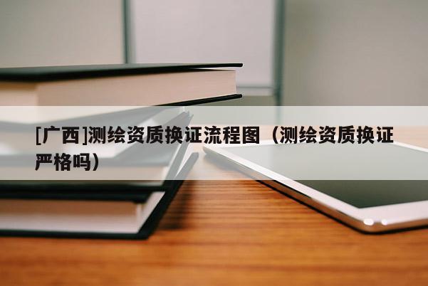 [廣西]測繪資質(zhì)換證流程圖（測繪資質(zhì)換證嚴(yán)格嗎）
