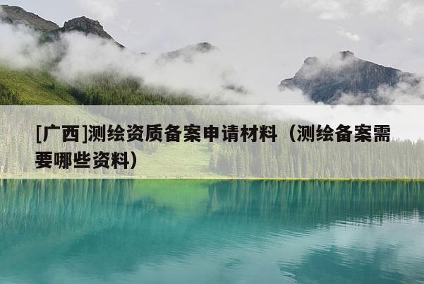 [廣西]測繪資質(zhì)備案申請材料（測繪備案需要哪些資料）