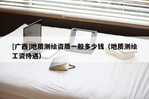 [廣西]地質(zhì)測繪資質(zhì)一般多少錢（地質(zhì)測繪工資待遇）