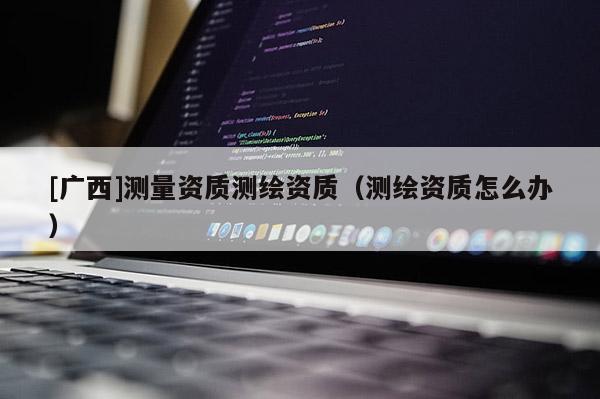 [廣西]測(cè)量資質(zhì)測(cè)繪資質(zhì)（測(cè)繪資質(zhì)怎么辦）