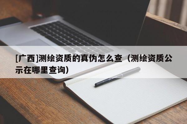 [廣西]測繪資質(zhì)的真?zhèn)卧趺床椋y繪資質(zhì)公示在哪里查詢）