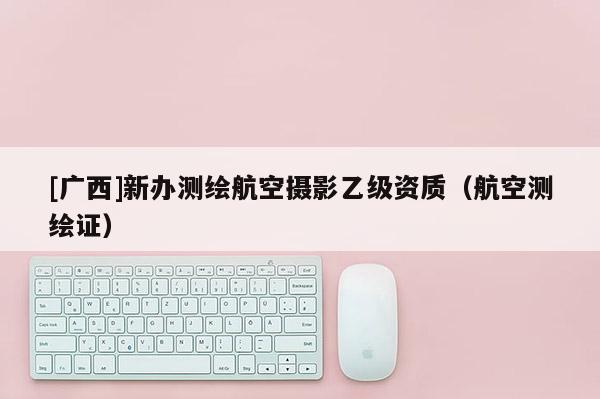 [廣西]新辦測繪航空攝影乙級資質(zhì)（航空測繪證）