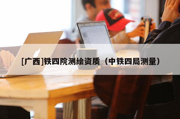 [廣西]鐵四院測繪資質(zhì)（中鐵四局測量）