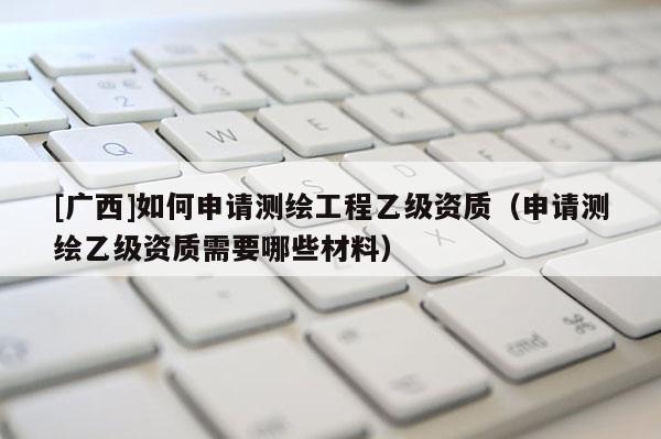[廣西]如何申請(qǐng)測繪工程乙級(jí)資質(zhì)（申請(qǐng)測繪乙級(jí)資質(zhì)需要哪些材料）