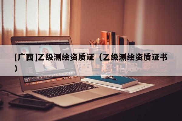 [廣西]乙級測繪資質(zhì)證（乙級測繪資質(zhì)證書）