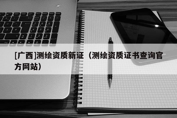 [廣西]測繪資質(zhì)新證（測繪資質(zhì)證書查詢官方網(wǎng)站）