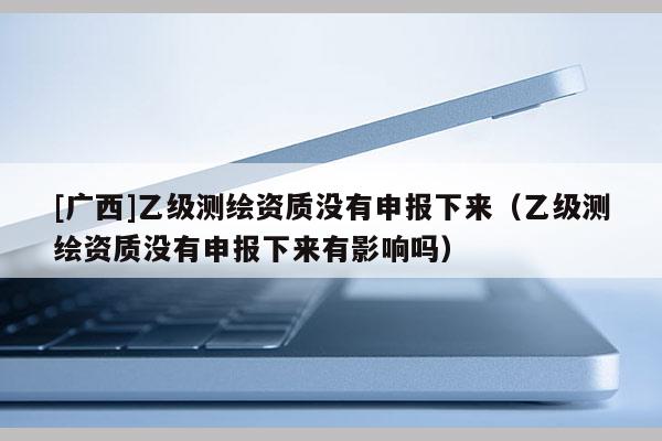 [廣西]乙級(jí)測(cè)繪資質(zhì)沒(méi)有申報(bào)下來(lái)（乙級(jí)測(cè)繪資質(zhì)沒(méi)有申報(bào)下來(lái)有影響嗎）
