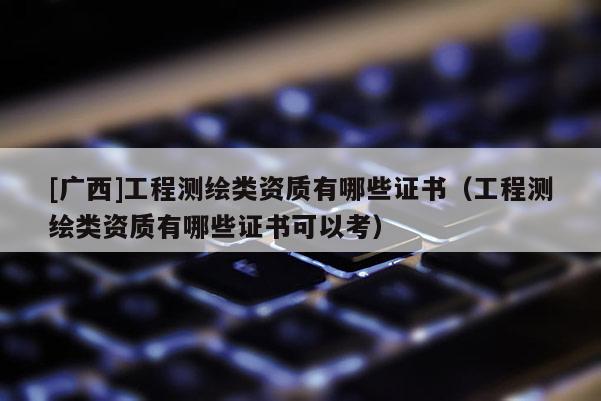 [廣西]工程測繪類資質(zhì)有哪些證書（工程測繪類資質(zhì)有哪些證書可以考）