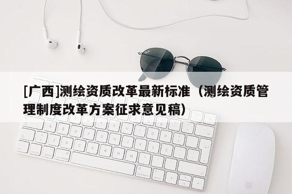 [廣西]測繪資質(zhì)改革最新標(biāo)準(zhǔn)（測繪資質(zhì)管理制度改革方案征求意見稿）