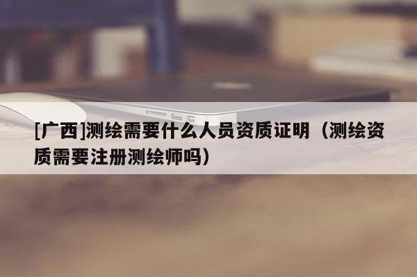 [廣西]測(cè)繪需要什么人員資質(zhì)證明（測(cè)繪資質(zhì)需要注冊(cè)測(cè)繪師嗎）