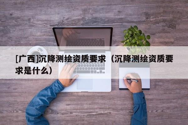 [廣西]沉降測(cè)繪資質(zhì)要求（沉降測(cè)繪資質(zhì)要求是什么）