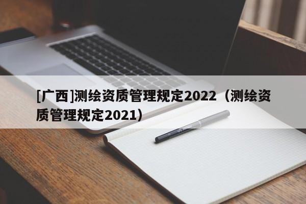[廣西]測繪資質(zhì)管理規(guī)定2022（測繪資質(zhì)管理規(guī)定2021）