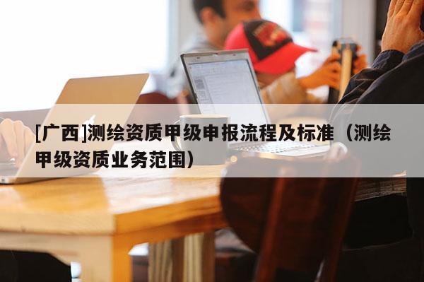 [廣西]測(cè)繪資質(zhì)甲級(jí)申報(bào)流程及標(biāo)準(zhǔn)（測(cè)繪甲級(jí)資質(zhì)業(yè)務(wù)范圍）