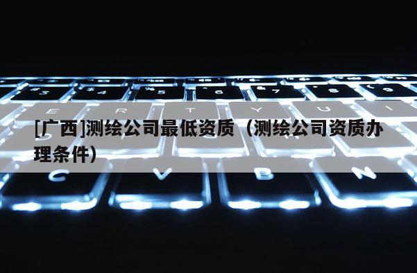 [廣西]測(cè)繪公司最低資質(zhì)（測(cè)繪公司資質(zhì)辦理?xiàng)l件）