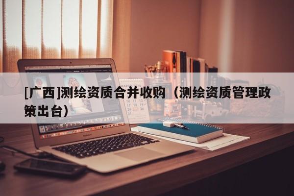 [廣西]測繪資質(zhì)合并收購（測繪資質(zhì)管理政策出臺）