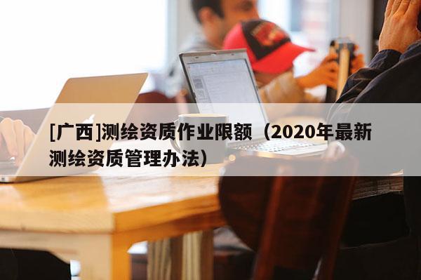 [廣西]測繪資質作業(yè)限額（2020年最新測繪資質管理辦法）