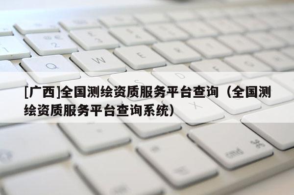 [廣西]全國測繪資質(zhì)服務(wù)平臺查詢（全國測繪資質(zhì)服務(wù)平臺查詢系統(tǒng)）