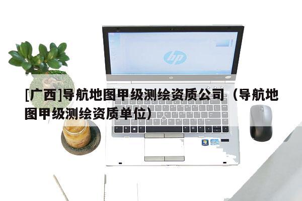 [廣西]導航地圖甲級測繪資質(zhì)公司（導航地圖甲級測繪資質(zhì)單位）