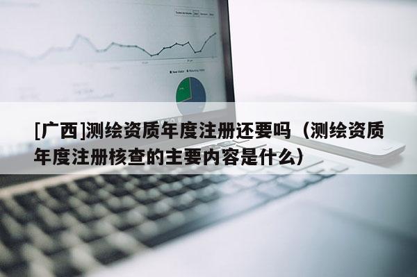 [廣西]測繪資質(zhì)年度注冊還要嗎（測繪資質(zhì)年度注冊核查的主要內(nèi)容是什么）