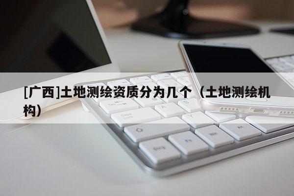 [廣西]土地測繪資質分為幾個（土地測繪機構）