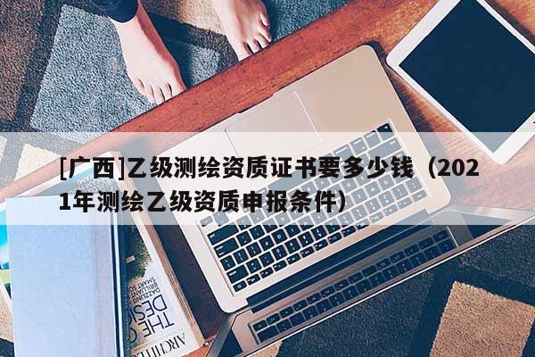 [廣西]乙級(jí)測(cè)繪資質(zhì)證書(shū)要多少錢(qián)（2021年測(cè)繪乙級(jí)資質(zhì)申報(bào)條件）