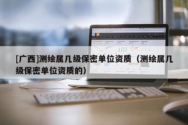 [廣西]測繪屬幾級保密單位資質（測繪屬幾級保密單位資質的）