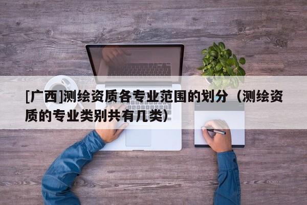 [廣西]測(cè)繪資質(zhì)各專業(yè)范圍的劃分（測(cè)繪資質(zhì)的專業(yè)類別共有幾類）