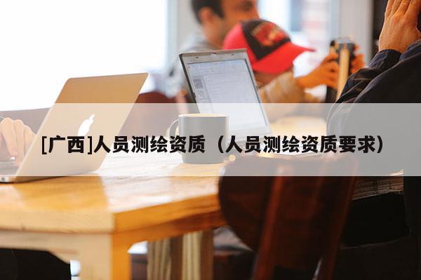 [廣西]人員測繪資質(zhì)（人員測繪資質(zhì)要求）