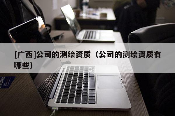 [廣西]公司的測繪資質(zhì)（公司的測繪資質(zhì)有哪些）