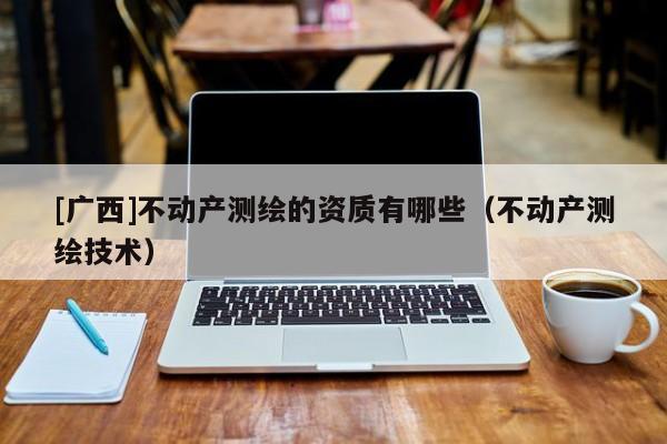 [廣西]不動(dòng)產(chǎn)測(cè)繪的資質(zhì)有哪些（不動(dòng)產(chǎn)測(cè)繪技術(shù)）