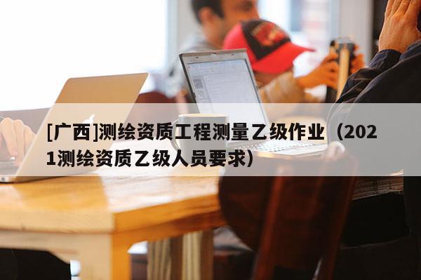 [廣西]測繪資質(zhì)工程測量乙級作業(yè)（2021測繪資質(zhì)乙級人員要求）