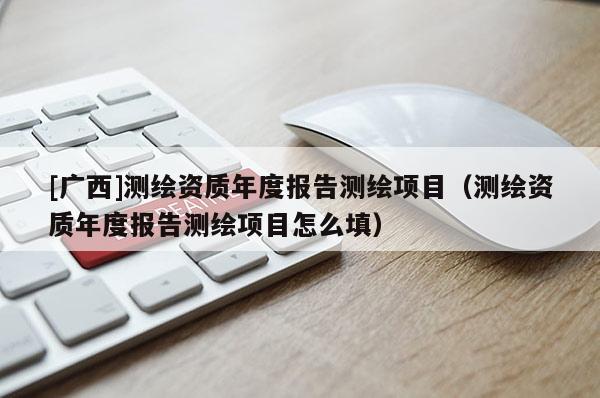 [廣西]測繪資質(zhì)年度報告測繪項(xiàng)目（測繪資質(zhì)年度報告測繪項(xiàng)目怎么填）