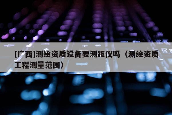[廣西]測繪資質設備要測距儀嗎（測繪資質工程測量范圍）
