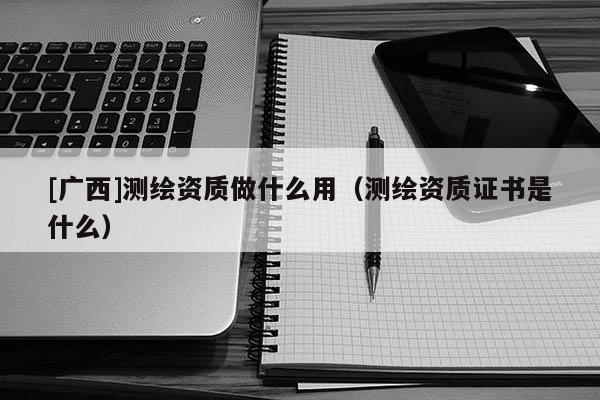 [廣西]測繪資質(zhì)做什么用（測繪資質(zhì)證書是什么）