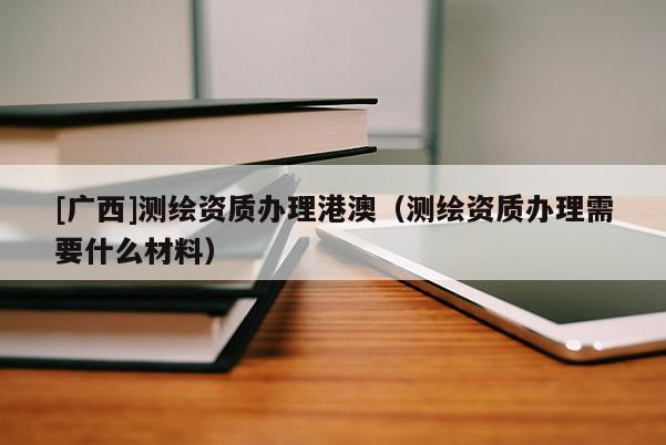 [廣西]測繪資質(zhì)辦理港澳（測繪資質(zhì)辦理需要什么材料）