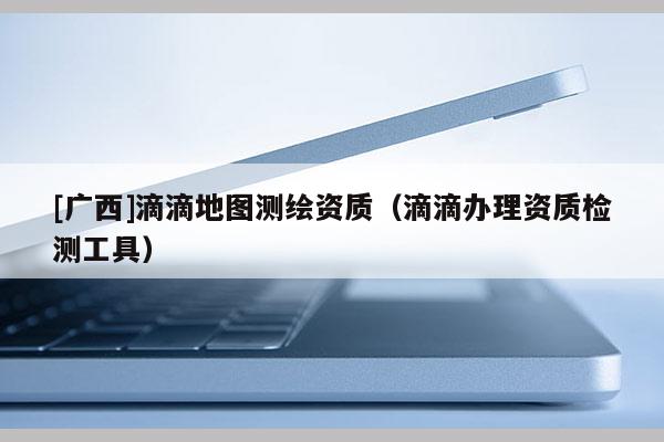 [廣西]滴滴地圖測(cè)繪資質(zhì)（滴滴辦理資質(zhì)檢測(cè)工具）