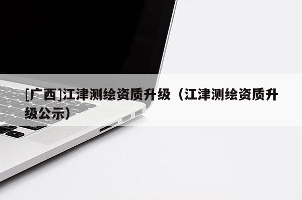 [廣西]江津測(cè)繪資質(zhì)升級(jí)（江津測(cè)繪資質(zhì)升級(jí)公示）