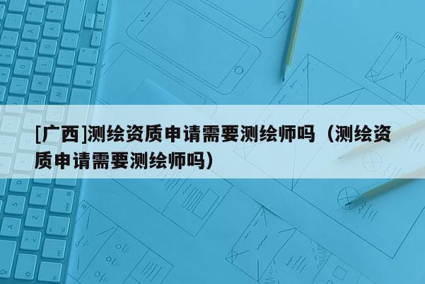 [廣西]測繪資質(zhì)申請需要測繪師嗎（測繪資質(zhì)申請需要測繪師嗎）